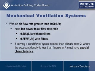 • With an air flow rate greater than 1000 L/s;
− have fan power to air flow rate ratio –
 0.5W/(L/s) without filters
 0.75W/(L/s) with filters
− if serving a conditioned space in other than climate zone 2, where
the occupant density is less than 1person/m2
, must have special
characteristics.
Introduction to Module 4
Mechanical Ventilation Systems
Scope of the BCA Methods of Compliance
 