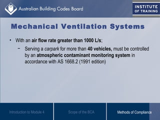 • With an air flow rate greater than 1000 L/s;
− Serving a carpark for more than 40 vehicles, must be controlled
by an atmospheric contaminant monitoring system in
accordance with AS 1668.2 (1991 edition)
Introduction to Module 4
Mechanical Ventilation Systems
Scope of the BCA Methods of Compliance
 