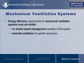 • Energy efficiency requirements for mechanical ventilation
systems must not inhibit–
− the smoke hazard management operation of the system
− essential ventilation for specific enclosures.
Introduction to Module 4
Mechanical Ventilation Systems
Scope of the BCA Methods of Compliance
 