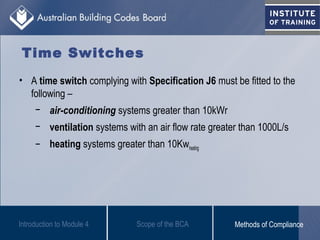 Time Switches
• A time switch complying with Specification J6 must be fitted to the
following –
− air-conditioning systems greater than 10kWr
− ventilation systems with an air flow rate greater than 1000L/s
− heating systems greater than 10Kwheating
Introduction to Module 4 Scope of the BCA Methods of Compliance
 