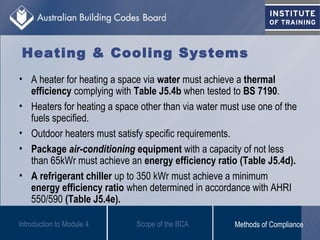 • A heater for heating a space via water must achieve a thermal
efficiency complying with Table J5.4b when tested to BS 7190.
• Heaters for heating a space other than via water must use one of the
fuels specified.
• Outdoor heaters must satisfy specific requirements.
• Package air-conditioning equipment with a capacity of not less
than 65kWr must achieve an energy efficiency ratio (Table J5.4d).
• A refrigerant chiller up to 350 kWr must achieve a minimum
energy efficiency ratio when determined in accordance with AHRI
550/590 (Table J5.4e).
Introduction to Module 4
Heating & Cooling Systems
Scope of the BCA Methods of Compliance
 