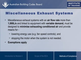 Miscellaneous Exhaust Systems
• Miscellaneous exhaust systems with an air flow rate more than
1,000L/s and linked to equipment with variable demand, must be
designed to minimise exhausting conditioned air and provide
means for -
− lowering energy use (e.g. fan speed controls); and
− stopping the motor when the system is not needed.
• Exemptions apply
Introduction to Module 4 Scope of the BCA Methods of Compliance
 