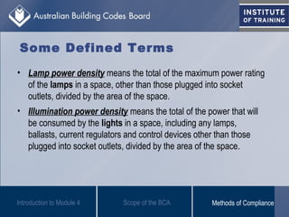 Some Defined Terms
• Lamp power density means the total of the maximum power rating
of the lamps in a space, other than those plugged into socket
outlets, divided by the area of the space.
• Illumination power density means the total of the power that will
be consumed by the lights in a space, including any lamps,
ballasts, current regulators and control devices other than those
plugged into socket outlets, divided by the area of the space.
Introduction to Module 4 Scope of the BCA Methods of Compliance
 