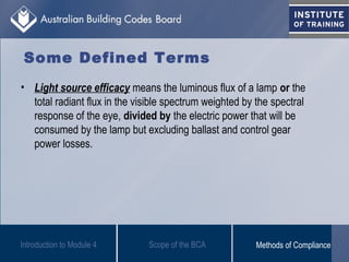 • Light source efficacy means the luminous flux of a lamp or the
total radiant flux in the visible spectrum weighted by the spectral
response of the eye, divided by the electric power that will be
consumed by the lamp but excluding ballast and control gear
power losses.
Introduction to Module 4
Some Defined Terms
Scope of the BCA Methods of Compliance
 