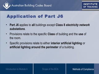 Application of Part J6
• Part J6 applies to all buildings except Class 8 electricity network
substations.
• Provisions relate to the specific Class of building and the use of
the room.
• Specific provisions relate to either interior artificial lighting or
artificial lighting around the perimeter of a building.
Introduction to Module 4 Scope of the BCA Methods of Compliance
 