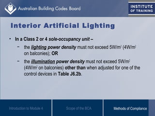 Interior Artificial Lighting
• In a Class 2 or 4 sole-occupancy unit –
− the lighting power density must not exceed 5W/m2
(4W/m2
on balconies); OR
− the illumination power density must not exceed 5W/m2
(4W/m2
on balconies) other than when adjusted for one of the
control devices in Table J6.2b.
Introduction to Module 4 Scope of the BCA Methods of Compliance
 