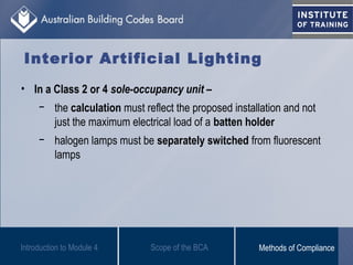 • In a Class 2 or 4 sole-occupancy unit –
− the calculation must reflect the proposed installation and not
just the maximum electrical load of a batten holder
− halogen lamps must be separately switched from fluorescent
lamps
Interior Artificial Lighting
Introduction to Module 4 Scope of the BCA Methods of Compliance
 