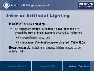Introduction to Module 4
Interior Artificial Lighting
• In a Class 3 or 5 to 9 building –
− the aggregate design illumination power load must not
exceed the sum of the allowances obtained by multiplying –
 the area of each space; and
 the maximum illumination power density in Table J6.2a.
• Exceptions apply, including emergency lighting in accordance
with Part E4.
Scope of the BCA Methods of Compliance
 