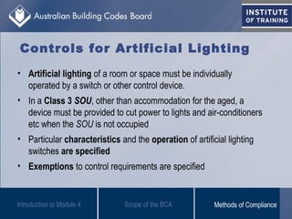 Controls for Artificial Lighting
• Artificial lighting of a room or space must be individually
operated by a switch or other control device.
• In a Class 3 SOU, other than accommodation for the aged, a
device must be provided to cut power to lights and air-conditioners
etc when the SOU is not occupied
• Particular characteristics and the operation of artificial lighting
switches are specified
• Exemptions to control requirements are specified
Introduction to Module 4 Scope of the BCA Methods of Compliance
 