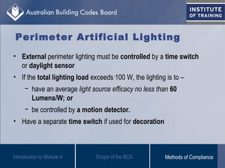 Perimeter Artificial Lighting
• External perimeter lighting must be controlled by a time switch
or daylight sensor
• If the total lighting load exceeds 100 W, the lighting is to –
− have an average light source efficacy no less than 60
Lumens/W; or
− be controlled by a motion detector.
• Have a separate time switch if used for decoration
Introduction to Module 4 Scope of the BCA Methods of Compliance
 