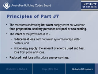 Principles of Part J7
• The measures addressing hot water supply cover hot water for
food preparation, sanitary purposes and pool or spa heating.
• The intent of the provisions is to –
– reduce heat loss from hot water systems/storage water
heaters; and
– limit energy supply, the amount of energy used and heat
loss from pools and spas.
• Reduced heat loss will produce energy savings.
Introduction to Module 4 Scope of the BCA Methods of Compliance
 