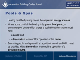 Pools & Spas
• Heating must be by using one of the approved energy sources
• Where some or all of the heating is by gas or heat pump, a
swimming pool or spa which shares a pool reticulation system must
have –
– a cover; and
– a time switch to control the operation of the heater.
• Swimming pools, and spas with a capacity of more than 680 L, must
be provided with a time switch to control the operation of a
circulation pump.
Introduction to Module 4 Scope of the BCA Methods of Compliance
 