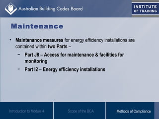 Maintenance
• Maintenance measures for energy efficiency installations are
contained within two Parts –
− Part J8 – Access for maintenance & facilities for
monitoring
− Part I2 – Energy efficiency installations
Introduction to Module 4 Scope of the BCA Methods of Compliance
 
