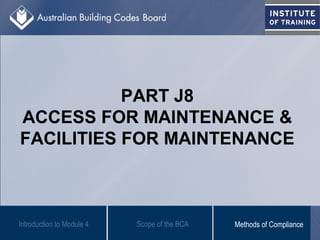 PART J8
ACCESS FOR MAINTENANCE &
FACILITIES FOR MAINTENANCE
Introduction to Module 4 Scope of the BCA Methods of Compliance
 