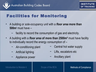 Facilities for Monitoring
• A building or sole-occupancy unit with a floor area more than
500m2
must have –
– facility to record the consumption of gas and electricity.
• A building with a floor area of more than 2500m² must have facility
to individually record the energy consumption of –
− Air-conditioning plant
− Artificial lighting
− Appliance power
Introduction to Module 4
− Central hot water supply
− Lifts, escalators etc
− Ancillary plant
Scope of the BCA Methods of Compliance
 