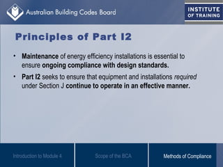 Principles of Part I2
• Maintenance of energy efficiency installations is essential to
ensure ongoing compliance with design standards.
• Part I2 seeks to ensure that equipment and installations required
under Section J continue to operate in an effective manner.
Introduction to Module 4 Scope of the BCA Methods of Compliance
 