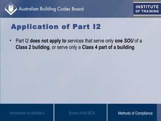 Application of Part I2
• Part I2 does not apply to services that serve only one SOU of a
Class 2 building, or serve only a Class 4 part of a building
Introduction to Module 4 Scope of the BCA Methods of Compliance
 