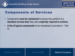 Components of Services
• Components must be maintained to ensure they perform to a
standard not less than they were originally required to achieve.
• A list of typical components to be maintained is provided in Part
I2.
Introduction to Module 4 Scope of the BCA Methods of Compliance
 