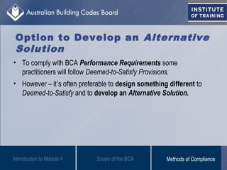 Option to Develop an Alternative
Solution
• To comply with BCA Performance Requirements some
practitioners will follow Deemed-to-Satisfy Provisions.
• However – it’s often preferable to design something different to
Deemed-to-Satisfy and to develop an Alternative Solution.
Scope of the BCAIntroduction to Module 4 Methods of Compliance
 