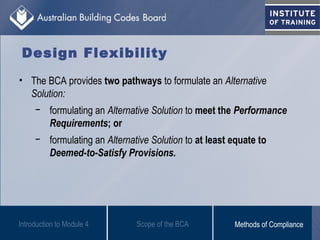 Design Flexibility
• The BCA provides two pathways to formulate an Alternative
Solution:
− formulating an Alternative Solution to meet the Performance
Requirements; or
− formulating an Alternative Solution to at least equate to
Deemed-to-Satisfy Provisions.
Scope of the BCAIntroduction to Module 4 Methods of Compliance
 
