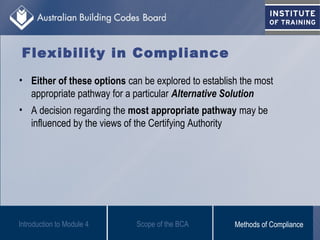 Flexibility in Compliance
• Either of these options can be explored to establish the most
appropriate pathway for a particular Alternative Solution
• A decision regarding the most appropriate pathway may be
influenced by the views of the Certifying Authority
Scope of the BCAIntroduction to Module 4 Methods of Compliance
 