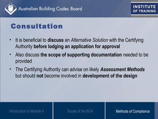 Consultation
• It is beneficial to discuss an Alternative Solution with the Certifying
Authority before lodging an application for approval
• Also discuss the scope of supporting documentation needed to be
provided
• The Certifying Authority can advise on likely Assessment Methods
but should not become involved in development of the design
Scope of the BCAIntroduction to Module 4 Methods of Compliance
 