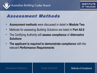 Assessment Methods
• Assessment methods were discussed in detail in Module Two
• Methods for assessing Building Solutions are listed in Part A0.9
• The Certifying Authority will assess compliance of Alternative
Solutions
• The applicant is required to demonstrate compliance with the
relevant Performance Requirements
Scope of the BCAIntroduction to Module 4 Methods of Compliance
 