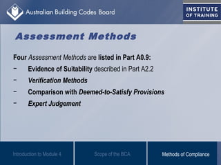 Assessment Methods
Four Assessment Methods are listed in Part A0.9:
− Evidence of Suitability described in Part A2.2
− Verification Methods
− Comparison with Deemed-to-Satisfy Provisions
− Expert Judgement
Scope of the BCAIntroduction to Module 4 Methods of Compliance
 