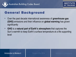 General Background
• Over the past decade international awareness of greenhouse gas
(GHG) emissions and their influence on global warming has grown
significantly
• GHG is a natural part of Earth’s atmosphere that captures the
Sun’s warmth to keep Earth’s surface temperature at a life supporting
level
Scope of the BCAIntroduction to Module 4 Methods of Compliance
 