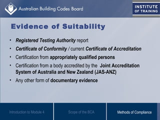 Evidence of Suitability
• Registered Testing Authority report
• Certificate of Conformity / current Certificate of Accreditation
• Certification from appropriately qualified persons
• Certification from a body accredited by the Joint Accreditation
System of Australia and New Zealand (JAS-ANZ)
• Any other form of documentary evidence
Scope of the BCAIntroduction to Module 4 Methods of Compliance
 