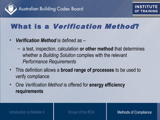 What is a Verification Method?
• Verification Method is defined as –
– a test, inspection, calculation or other method that determines
whether a Building Solution complies with the relevant
Performance Requirements
• This definition allows a broad range of processes to be used to
verify compliance
• One Verification Method is offered for energy efficiency
requirements
Scope of the BCAIntroduction to Module 4 Methods of Compliance
 