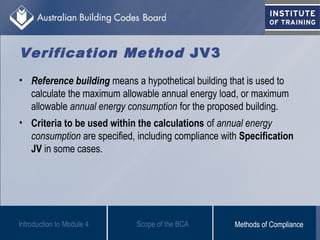 Verification Method JV3
• Reference building means a hypothetical building that is used to
calculate the maximum allowable annual energy load, or maximum
allowable annual energy consumption for the proposed building.
• Criteria to be used within the calculations of annual energy
consumption are specified, including compliance with Specification
JV in some cases.
Scope of the BCAIntroduction to Module 4 Methods of Compliance
 
