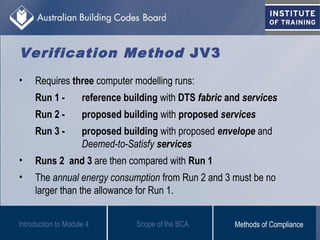 Verification Method JV3
• Requires three computer modelling runs:
Run 1 - reference building with DTS fabric and services
Run 2 - proposed building with proposed services
Run 3 - proposed building with proposed envelope and
Deemed-to-Satisfy services
• Runs 2 and 3 are then compared with Run 1
• The annual energy consumption from Run 2 and 3 must be no
larger than the allowance for Run 1.
Scope of the BCAIntroduction to Module 4 Methods of Compliance
 