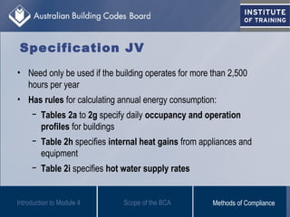Specification JV
• Need only be used if the building operates for more than 2,500
hours per year
• Has rules for calculating annual energy consumption:
− Tables 2a to 2g specify daily occupancy and operation
profiles for buildings
− Table 2h specifies internal heat gains from appliances and
equipment
− Table 2i specifies hot water supply rates
Scope of the BCAIntroduction to Module 4 Methods of Compliance
 