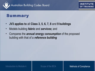 Summary
Scope of the BCAIntroduction to Module 4 Methods of Compliance
• JV3 applies to all Class 3, 5, 6, 7, 8 and 9 buildings
• Models building fabric and services; and
• Compares the annual energy consumption of the proposed
building with that of a reference building
 
