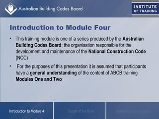 Introduction to Module Four
• This training module is one of a series produced by the Australian
Building Codes Board; the organisation responsible for the
development and maintenance of the National Construction Code
(NCC)
• For the purposes of this presentation it is assumed that participants
have a general understanding of the content of ABCB training
Modules One and Two
Scope of the BCAIntroduction to Module 4 Methods of Compliance
 