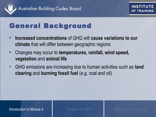 • Increased concentrations of GHG will cause variations to our
climate that will differ between geographic regions
• Changes may occur to temperatures, rainfall, wind speed,
vegetation and animal life
• GHG emissions are increasing due to human activities such as land
clearing and burning fossil fuel (e.g. coal and oil)
Scope of the BCAIntroduction to Module 4 Methods of Compliance
General Background
 