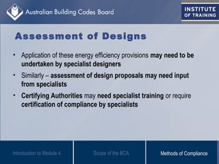 Assessment of Designs
• Application of these energy efficiency provisions may need to be
undertaken by specialist designers
• Similarly – assessment of design proposals may need input
from specialists
• Certifying Authorities may need specialist training or require
certification of compliance by specialists
Scope of the BCAIntroduction to Module 4 Methods of Compliance
 