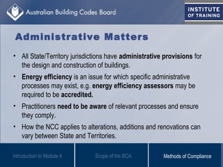 Administrative Matters
• All State/Territory jurisdictions have administrative provisions for
the design and construction of buildings.
• Energy efficiency is an issue for which specific administrative
processes may exist, e.g. energy efficiency assessors may be
required to be accredited.
• Practitioners need to be aware of relevant processes and ensure
they comply.
• How the NCC applies to alterations, additions and renovations can
vary between State and Territories.
Scope of the BCAIntroduction to Module 4 Methods of Compliance
 