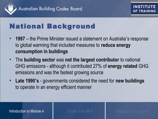 • 1997 – the Prime Minister issued a statement on Australia’s response
to global warming that included measures to reduce energy
consumption in buildings
• The building sector was not the largest contributor to national
GHG emissions - although it contributed 27% of energy related GHG
emissions and was the fastest growing source
• Late 1990’s - governments considered the need for new buildings
to operate in an energy efficient manner
Scope of the BCAIntroduction to Module 4 Methods of Compliance
National Background
 