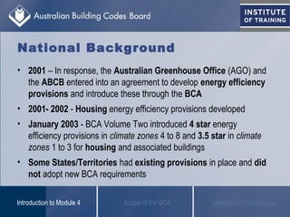 National Background
• 2001 – In response, the Australian Greenhouse Office (AGO) and
the ABCB entered into an agreement to develop energy efficiency
provisions and introduce these through the BCA
• 2001- 2002 - Housing energy efficiency provisions developed
• January 2003 - BCA Volume Two introduced 4 star energy
efficiency provisions in climate zones 4 to 8 and 3.5 star in climate
zones 1 to 3 for housing and associated buildings
• Some States/Territories had existing provisions in place and did
not adopt new BCA requirements
Scope of the BCAIntroduction to Module 4 Methods of Compliance
 
