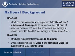 • BCA 2005
− Introduced the same star level requirements for Class 2 and 3
buildings and Class 4 parts as for housing , i.e. SOU’s must
achieve a minimum of 3 stars, but achieve a 4 star average in
climate zones 4 to 8 and 3.5 star average in climate zones 1 to 3.
• BCA 2006
− Introduced requirements for Class 5 to 9 buildings
− Enhanced requirements for Class 1 and nominated Class 10a
buildings from 3.5 / 4 star to 5 star
Scope of the BCAIntroduction to Module 4 Methods of Compliance
National Background
 