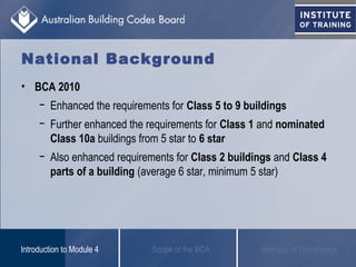 • BCA 2010
− Enhanced the requirements for Class 5 to 9 buildings
− Further enhanced the requirements for Class 1 and nominated
Class 10a buildings from 5 star to 6 star
− Also enhanced requirements for Class 2 buildings and Class 4
parts of a building (average 6 star, minimum 5 star)
Scope of the BCAIntroduction to Module 4 Methods of Compliance
National Background
 