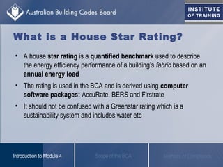 What is a House Star Rating?
Scope of the BCAIntroduction to Module 4 Methods of Compliance
• A house star rating is a quantified benchmark used to describe
the energy efficiency performance of a building’s fabric based on an
annual energy load
• The rating is used in the BCA and is derived using computer
software packages: AccuRate, BERS and Firstrate
• It should not be confused with a Greenstar rating which is a
sustainability system and includes water etc
 