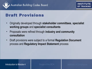 Draft Provisions
• Originally developed through stakeholder committees, specialist
working groups and specialist consultants
• Proposals were refined through industry and community
consultation
• Draft provisions were subject to a formal Regulation Document
process and Regulatory Impact Statement process
Scope of the BCAIntroduction to Module 4 Methods of Compliance
 