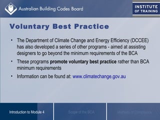 Voluntary Best Practice
• The Department of Climate Change and Energy Efficiency (DCCEE)
has also developed a series of other programs - aimed at assisting
designers to go beyond the minimum requirements of the BCA
• These programs promote voluntary best practice rather than BCA
minimum requirements
• Information can be found at: www.climatechange.gov.au
Scope of the BCAIntroduction to Module 4 Methods of Compliance
 
