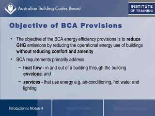 Objective of BCA Provisions
• The objective of the BCA energy efficiency provisions is to reduce
GHG emissions by reducing the operational energy use of buildings
without reducing comfort and amenity
• BCA requirements primarily address:
− heat flow - in and out of a building through the building
envelope, and
− services - that use energy e.g. air-conditioning, hot water and
lighting
Scope of the BCAIntroduction to Module 4 Methods of Compliance
 