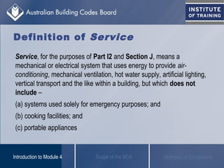 Definition of Service
Service, for the purposes of Part I2 and Section J, means a
mechanical or electrical system that uses energy to provide air-
conditioning, mechanical ventilation, hot water supply, artificial lighting,
vertical transport and the like within a building, but which does not
include –
(a) systems used solely for emergency purposes; and
(b) cooking facilities; and
(c) portable appliances
Scope of the BCAIntroduction to Module 4 Methods of Compliance
 