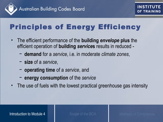 Principles of Energy Efficiency
• The efficient performance of the building envelope plus the
efficient operation of building services results in reduced -
− demand for a service, i.e. in moderate climate zones,
− size of a service,
− operating time of a service, and
− energy consumption of the service
• The use of fuels with the lowest practical greenhouse gas intensity
Scope of the BCAIntroduction to Module 4 Methods of Compliance
 