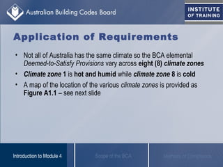 Application of Requirements
• Not all of Australia has the same climate so the BCA elemental
Deemed-to-Satisfy Provisions vary across eight (8) climate zones
• Climate zone 1 is hot and humid while climate zone 8 is cold
• A map of the location of the various climate zones is provided as
Figure A1.1 – see next slide
Scope of the BCAIntroduction to Module 4 Methods of Compliance
 